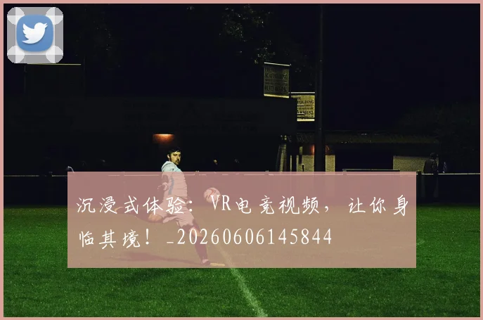 沉浸式体验：VR电竞视频，让你身临其境！_20260606145844
