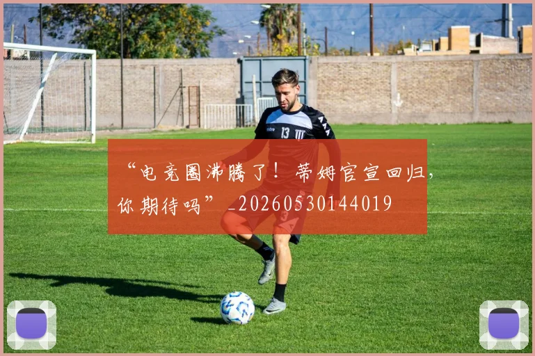 “电竞圈沸腾了！蒂姆官宣回归，你期待吗”_20260530144019