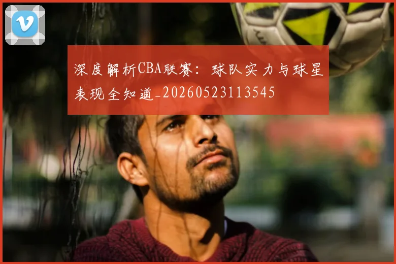 深度解析CBA联赛：球队实力与球星表现全知道_20260523113545