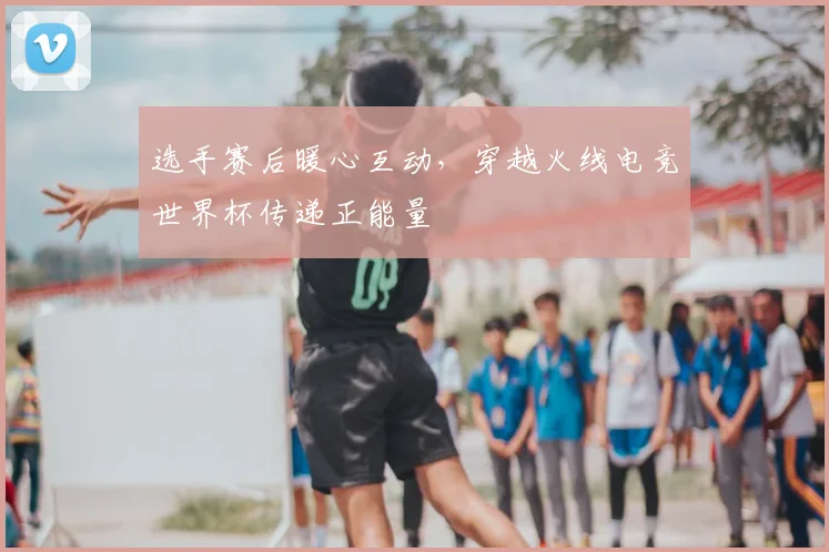 选手赛后暖心互动，穿越火线电竞世界杯传递正能量