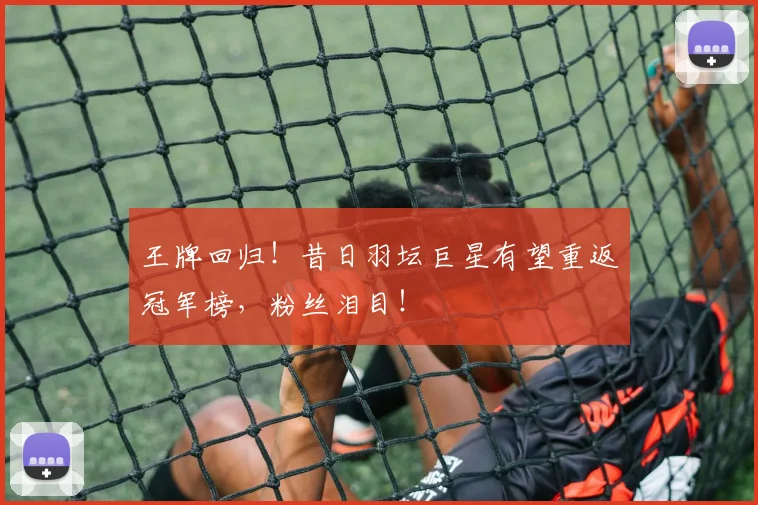 王牌回归!昔日羽坛巨星有望重返冠军榜,粉丝泪目!