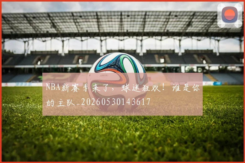 NBA新赛季来了，球迷狂欢！谁是你的主队_20260530143617