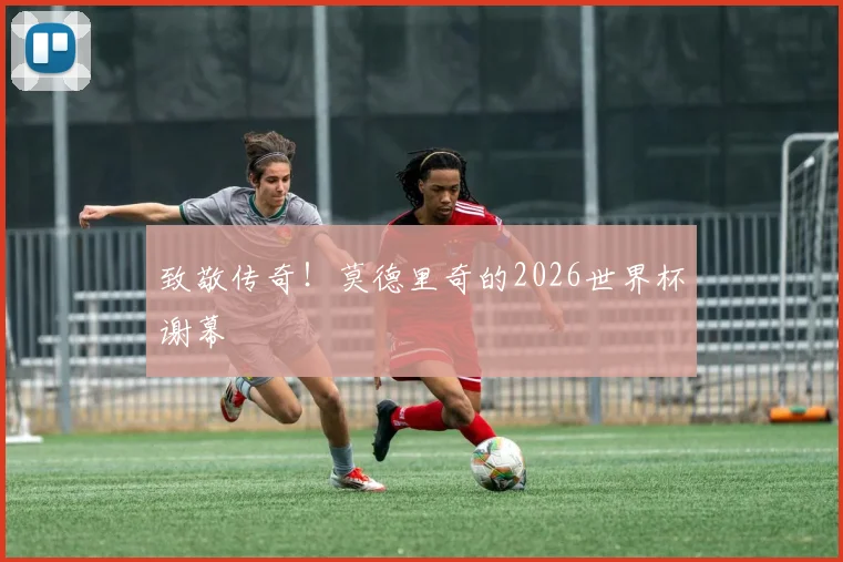 致敬传奇！莫德里奇的2026世界杯谢幕