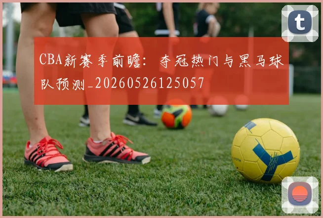 CBA新赛季前瞻：夺冠热门与黑马球队预测_20260526125057