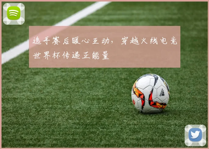 选手赛后暖心互动，穿越火线电竞世界杯传递正能量