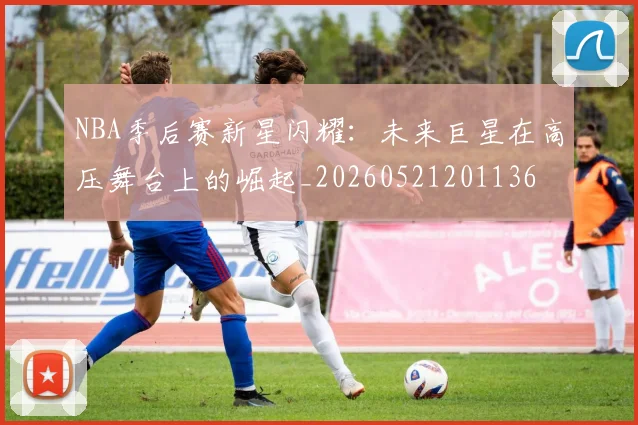 NBA季后赛新星闪耀：未来巨星在高压舞台上的崛起_20260521201136