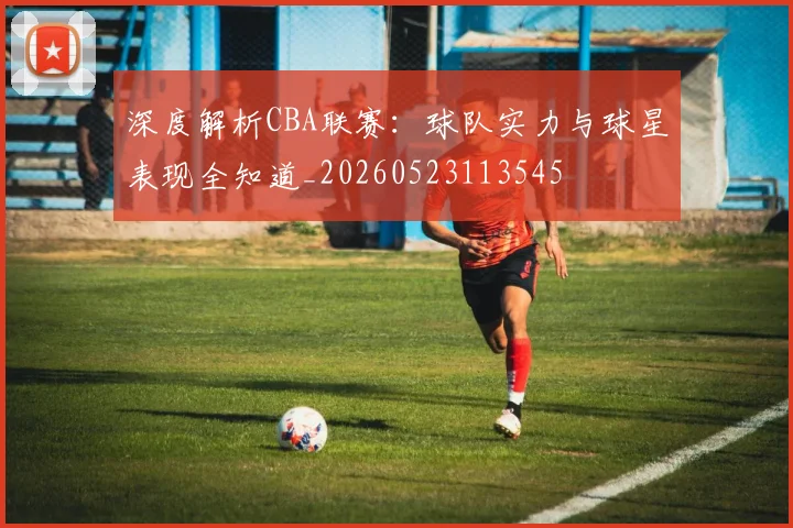 深度解析CBA联赛：球队实力与球星表现全知道_20260523113545