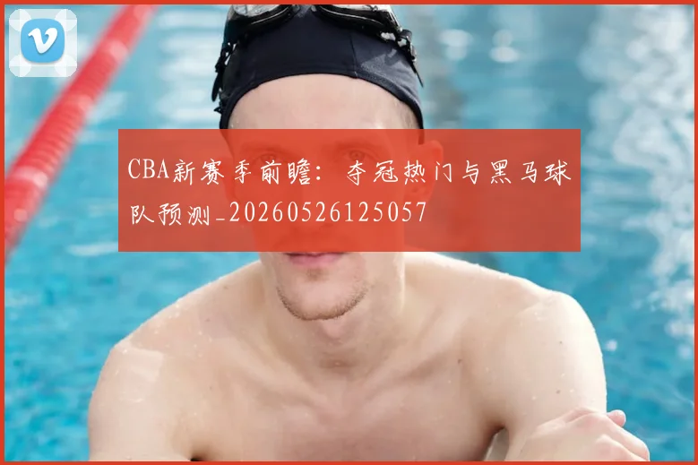 CBA新赛季前瞻：夺冠热门与黑马球队预测_20260526125057